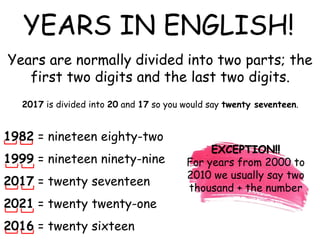 1982 = nineteen eighty-two
1999 = nineteen ninety-nine
2017 = twenty seventeen
2021 = twenty twenty-one
2016 = twenty sixteen
YEARS IN ENGLISH!
Years are normally divided into two parts; the
first two digits and the last two digits.
2017 is divided into 20 and 17 so you would say twenty seventeen.
EXCEPTION!!
For years from 2000 to
2010 we usually say two
thousand + the number
 