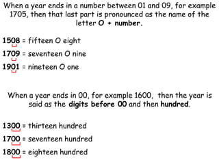 When a year ends in a number between 01 and 09, for example
1705, then that last part is pronounced as the name of the
letter O + number.
1508 = fifteen O eight
1709 = seventeen O nine
1901 = nineteen O one
When a year ends in 00, for example 1600, then the year is
said as the digits before 00 and then hundred.
1300 = thirteen hundred
1700 = seventeen hundred
1800 = eighteen hundred
 