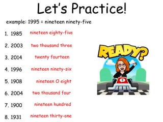 Let’s Practice!
example: 1995 = nineteen ninety-five
1. 1985
2. 2003
3. 2014
4. 1996
5. 1908
6. 2004
7. 1900
8. 1931
nineteen eighty-five
two thousand three
twenty fourteen
nineteen ninety-six
nineteen O eight
two thousand four
nineteen hundred
nineteen thirty-one
 