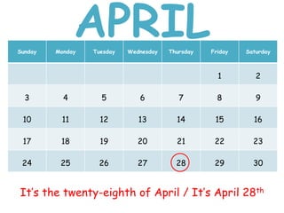 Sunday Monday Tuesday Wednesday Thursday Friday Saturday
1 2
3 4 5 6 7 8 9
10 11 12 13 14 15 16
17 18 19 20 21 22 23
24 25 26 27 28 29 30
It’s the twenty-eighth of April / It’s April 28th
APRIL
 