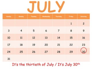 Sunday Monday Tuesday Wednesday Thursday Friday Saturday
1 2
3 4 5 6 7 8 9
10 11 12 13 14 15 16
17 18 19 20 21 22 23
24 25 26 27 28 29 30
31
It’s the thirtieth of July / It’s July 30th
JULY
 