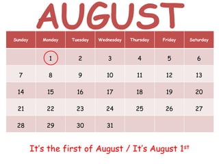 Sunday Monday Tuesday Wednesday Thursday Friday Saturday
1 2 3 4 5 6
7 8 9 10 11 12 13
14 15 16 17 18 19 20
21 22 23 24 25 26 27
28 29 30 31
It’s the first of August / It’s August 1st
AUGUST
 