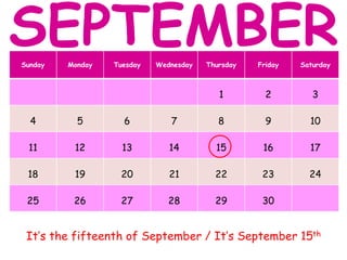 Sunday Monday Tuesday Wednesday Thursday Friday Saturday
1 2 3
4 5 6 7 8 9 10
11 12 13 14 15 16 17
18 19 20 21 22 23 24
25 26 27 28 29 30
It’s the fifteenth of September / It’s September 15th
SEPTEMBER
 