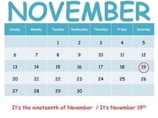 Sunday Monday Tuesday Wednesday Thursday Friday Saturday
1 2 3 4 5
6 7 8 9 10 11 12
13 14 15 16 17 18 19
20 21 22 23 24 25 26
27 28 29 30
It’s the nineteenth of November / It’s November 19th
NOVEMBER
 