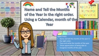 OBJECTIVES:
• Name and tell the months of the year in
the right order.
• Trace and write the months of the year.
• Show appreciation of being able to
recognize months of the year.
 