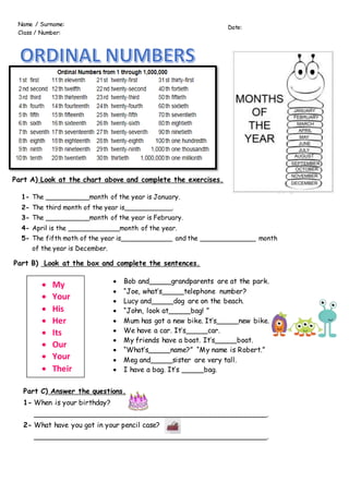 Part A) Look at the chart above and complete the exercises.
1- The ___________month of the year is January.
2- The third month of the year is____________.
3- The ___________month of the year is February.
4- April is the _____________month of the year.
5- The fifth moth of the year is_____________ and the ______________ month
of the year is December.
Part B) Look at the box and complete the sentences.
 My
 Your
 His
 Her
 Its
 Our
 Your
 Their
 Bob and_____grandparents are at the park.
 “Joe, what’s_____telephone number?
 Lucy and_____dog are on the beach.
 “John, look at_____bag! ”
 Mum has got a new bike. It’s_____new bike.
 We have a car. It’s_____car.
 My friends have a boat. It’s_____boat.
 “What’s_____name?” “My name is Robert.”
 Meg and_____sister are very tall.
 I have a bag. It’s _____bag.
Part C) Answer the questions.
1- When is your birthday?
_____________________________________________________.
2- What have you got in your pencil case?
_____________________________________________________.
Date:
Name / Surname:
Class / Number:
 