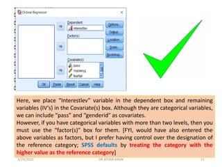 Here, we place “Interestlev” variable in the dependent box and remaining
variables (IV’s) in the Covariate(s) box. Although they are categorical variables,
we can include “pass” and “genderid" as covariates.
However, if you have categorical variables with more than two levels, then you
must use the “factor(s)” box for them. [FYI, would have also entered the
above variables as factors, but I prefer having control over the designation of
the reference category; SPSS defaults by treating the category with the
higher value as the reference category]
3/29/2020 DR ATHAR KHAN 11
 