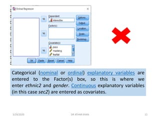 Categorical (nominal or ordinal) explanatory variables are
entered to the Factor(s) box, so this is where we
enter ethnic2 and gender. Continuous explanatory variables
(in this case sec2) are entered as covariates.
3/29/2020 DR ATHAR KHAN 12
 