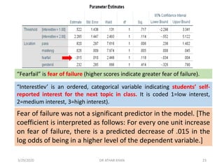Fear of failure was not a significant predictor in the model. [The
coefficient is interpreted as follows: For every one unit increase
on fear of failure, there is a predicted decrease of .015 in the
log odds of being in a higher level of the dependent variable.]
“Fearfail” is fear of failure (higher scores indicate greater fear of failure).
“Interestlev’ is an ordered, categorical variable indicating students’ self-
reported interest for the next topic in class. It is coded 1=low interest,
2=medium interest, 3=high interest).
3/29/2020 DR ATHAR KHAN 23
 