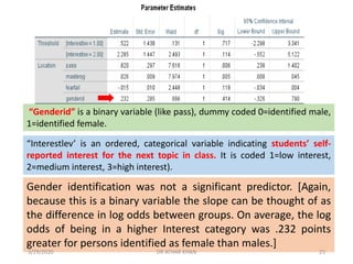 Gender identification was not a significant predictor. [Again,
because this is a binary variable the slope can be thought of as
the difference in log odds between groups. On average, the log
odds of being in a higher Interest category was .232 points
greater for persons identified as female than males.]
“Genderid” is a binary variable (like pass), dummy coded 0=identified male,
1=identified female.
“Interestlev’ is an ordered, categorical variable indicating students’ self-
reported interest for the next topic in class. It is coded 1=low interest,
2=medium interest, 3=high interest).
3/29/2020 DR ATHAR KHAN 25
 