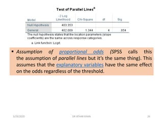 ▪ Assumption of proportional odds (SPSS calls this
the assumption of parallel lines but it’s the same thing). This
assumes that the explanatory variables have the same effect
on the odds regardless of the threshold.
3/29/2020 DR ATHAR KHAN 26
 