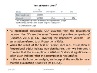▪ As mentioned previously, OLR assumes that the relationship
between the IV’s are the same “across all possible comparisons”
(Osborne, 2017, p. 147) involving the dependent variable – an
assumption referred to as Proportional Odds.
▪ When the result of the test of Parallel lines (i.e., assumption of
Proportional odds) indicate non-significance, then we interpret it
to mean that the assumption is satisfied. Statistical significance is
taken as an indicator that the assumption is not satisfied.
▪ In the results from our analysis, we interpret the results to mean
that the assumption is satisfied (as p=.854).
3/29/2020 DR ATHAR KHAN 27
 
