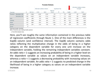 Here, you’ll see roughly the same information contained in the previous table
of regression coefficients through Route 1. One of the main differences is the
Exp(B) column (and confidence interval). The Exp(B) column contains odds
ratios reflecting the multiplicative change in the odds of being in a higher
category on the dependent variable for every one unit increase on the
independent variable, holding the remaining independent variables constant.
An odds ratio > 1 suggests an increasing probability of being in a higher level on
the dependent variable as values on an independent variable increases,
whereas a ratio < 1 suggests a decreasing probability with increasing values on
an independent variable. An adds ratio = 1 suggests no predicted change in the
likelihood of being in a higher category as values on an independent variable
increase.
3/29/2020 DR ATHAR KHAN 40
 