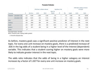 As before, mastery goals was a significant positive predictor of Interest in the next
topic. For every one unit increase on mastery goals, there is a predicted increase of
.026 in the log odds of a student being in a higher level of the Interest (dependent)
variable. This indicates that a student scoring higher on mastery goals were more
likely to indicate greater interest in the next topic.
The odds ratio indicates that the odds of being in a higher category on Interest
increases by a factor of 1.027 for every one unit increase on mastery goals.
3/29/2020 DR ATHAR KHAN 41
 