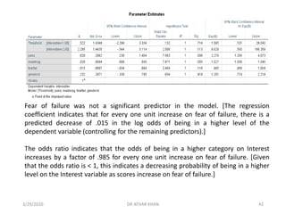 Fear of failure was not a significant predictor in the model. [The regression
coefficient indicates that for every one unit increase on fear of failure, there is a
predicted decrease of .015 in the log odds of being in a higher level of the
dependent variable (controlling for the remaining predictors).]
The odds ratio indicates that the odds of being in a higher category on Interest
increases by a factor of .985 for every one unit increase on fear of failure. [Given
that the odds ratio is < 1, this indicates a decreasing probability of being in a higher
level on the Interest variable as scores increase on fear of failure.]
3/29/2020 DR ATHAR KHAN 42
 
