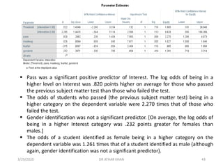 ▪ Pass was a significant positive predictor of Interest. The log odds of being in a
higher level on Interest was .820 points higher on average for those who passed
the previous subject matter test than those who failed the test.
▪ The odds of students who passed (the previous subject matter test) being in a
higher category on the dependent variable were 2.270 times that of those who
failed the test.
▪ Gender identification was not a significant predictor. [On average, the log odds of
being in a higher Interest category was .232 points greater for females than
males.]
▪ The odds of a student identified as female being in a higher category on the
dependent variable was 1.261 times that of a student identified as male (although
again, gender identification was not a significant predictor).
3/29/2020 DR ATHAR KHAN 43
 