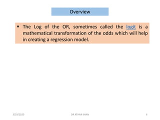 ▪ The Log of the OR, sometimes called the logit is a
mathematical transformation of the odds which will help
in creating a regression model.
Overview
3/29/2020 DR ATHAR KHAN 6
 