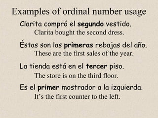 Examples of ordinal number usage
Clarita compró el segundo vestido.
Éstas son las primeras rebajas del año.
La tienda está en el tercer piso.
Es el primer mostrador a la izquierda.
Clarita bought the second dress.
These are the first sales of the year.
The store is on the third floor.
It’s the first counter to the left.
 