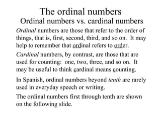 The ordinal numbers
Ordinal numbers vs. cardinal numbers
Ordinal numbers are those that refer to the order of
things, that is, first, second, third, and so on. It may
help to remember that ordinal refers to order.
Cardinal numbers, by contrast, are those that are
used for counting: one, two, three, and so on. It
may be useful to think cardinal means counting.
In Spanish, ordinal numbers beyond tenth are rarely
used in everyday speech or writing.
The ordinal numbers first through tenth are shown
on the following slide.
 