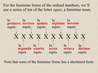 primera
segunda
tercera
cuarta
quinta
sexta
séptima
octava
novena
décima
la
la
la
la
la
la
la
la
la
la
Note that none of the feminine forms has a shortened form.
equisequis equis equis equis
equis equis equis equis equis
X X X X X X X X X X
For the feminine forms of the ordinal numbers, we’ll
use a series of ten of the letter equis, a feminine noun.
 