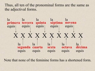 primera
segunda
tercera
cuarta
quinta
sexta
séptima
octava
novena
décima
la
la
la
la
la
la
la
la
la
la
Note that none of the feminine forms has a shortened form.
equisequis equis equis equis
equis equis equis equis equis
X X X X X X X X X X
Thus, all ten of the pronominal forms are the same as
the adjectival forms.
 