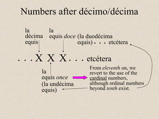 X X X
décima
equis
equis once
equis doce
la
la
la
. . .
(la undécima
equis)
(la duodécima
equis)
etcétera. . .
From eleventh on, we
revert to the use of the
cardinal numbers,
etcétera. . .
Numbers after décimo/décima
although ordinal numbers
beyond tenth exist.
 