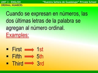 UNIT 2 - ENGLISH “Nuestra Señora de Guadalupe” Private School
ORDINAL NUMBERS
Cuando se expresan en números, las
dos últimas letras de la palabra se
agregan al número ordinal.
Examples:
First 1st
Fifth 5th
Third 3rd