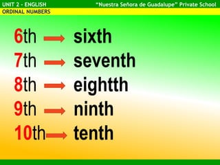 UNIT 2 - ENGLISH “Nuestra Señora de Guadalupe” Private School
ORDINAL NUMBERS
6th sixth
7th seventh
8th eightth
9th ninth
10th tenth