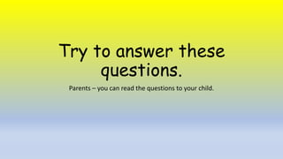 Try to answer these
questions.
Parents – you can read the questions to your child.