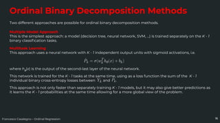 Francesco Casalegno – Ordinal Regression
Ordinal Binary Decomposition Methods
Two different approaches are possible for ordinal binary decomposition methods.
16
Multiple Model Approach
This is the simplest approach: a model (decision tree, neural network, SVM, …) is trained separately on the K - 1
binary classiﬁcation tasks.
Multitask Learning
This approach uses a neural network with K - 1 independent output units with sigmoid activations, i.e.
where hθ
(x) is the output of the second-last layer of the neural network.
This network is trained for the K - 1 tasks at the same time, using as a loss function the sum of the K - 1
individual binary cross-entropy losses between and .
This approach is not only faster than separately training K - 1 models, but it may also give better predictions as
it learns the K - 1 probabilities at the same time allowing for a more global view of the problem.
 
