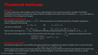 Francesco Casalegno – Ordinal Regression
Threshold Methods
Main Idea
In many cases the ordinal labels come from a discretization of a continuous latent variable. Threshold
methods try to learn to predict the value of latent variable and to learn the thresholds b1
< … < bK-1
that allow to
discretize it into categorical classes.
17
Proportional Odds Model
The simplest assumption is that . This can be seen as a simple extension of logistic regression,
where instead of estimating
by
we want to estimate
by for .
Notice that as long as b1
< … < bK-1
, threshold methods are guaranteed to be consistent, i.e. .
The name of this approach comes from the fact that the odds satisfy the proportional ratio
Cumulative Link Model
The previous approach can be effectively generalized by modelling the latent variable with a neural network:
where hθ
(x) is the output of a neural network. This model is very similar to and can be trained in the same way
as multitask learning: however, notice that here the weights w are share across tasks, only the bk
varies.
 