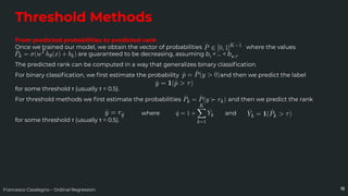 Francesco Casalegno – Ordinal Regression
Threshold Methods
18
From predicted probabilities to predicted rank
Once we trained our model, we obtain the vector of probabilities where the values
are guaranteed to be decreasing, assuming b1
< … < bK-1
.
The predicted rank can be computed in a way that generalizes binary classiﬁcation.
For binary classiﬁcation, we ﬁrst estimate the probability and then we predict the label
for some threshold τ (usually τ = 0.5).
For threshold methods we ﬁrst estimate the probabilities and then we predict the rank
where and
for some threshold τ (usually τ = 0.5).
 
