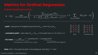 Francesco Casalegno – Ordinal Regression
Metrics for Ordinal Regression
Ordinal Classiﬁcation Index
● OCβ
γ
22
- path = sequence of neighboring entries Mmn
, from M11
to MKK
- consistent path = each step Mmn
→ Mm’n’
in the path has m ≤ m’ and n ≤ n’
- OC index =
Note: If β ≥ 1, the optimal path is the diagonal, and OCβ
γ
= 1 - Acc!
normalized sum of entries Mmn
in path deviation from main diagonal
path consistent path
 