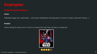 Francesco Casalegno – Ordinal Regression
Examples
Recommender Systems
Given
Metadata (age, sex, nationality, …) and user’s feedbacks (ratings given to other movies, watched movies, ...).
Predict
User’s rating (in stars, from 1 to 5) to a movie the user has not seen or rated yet.
5
 