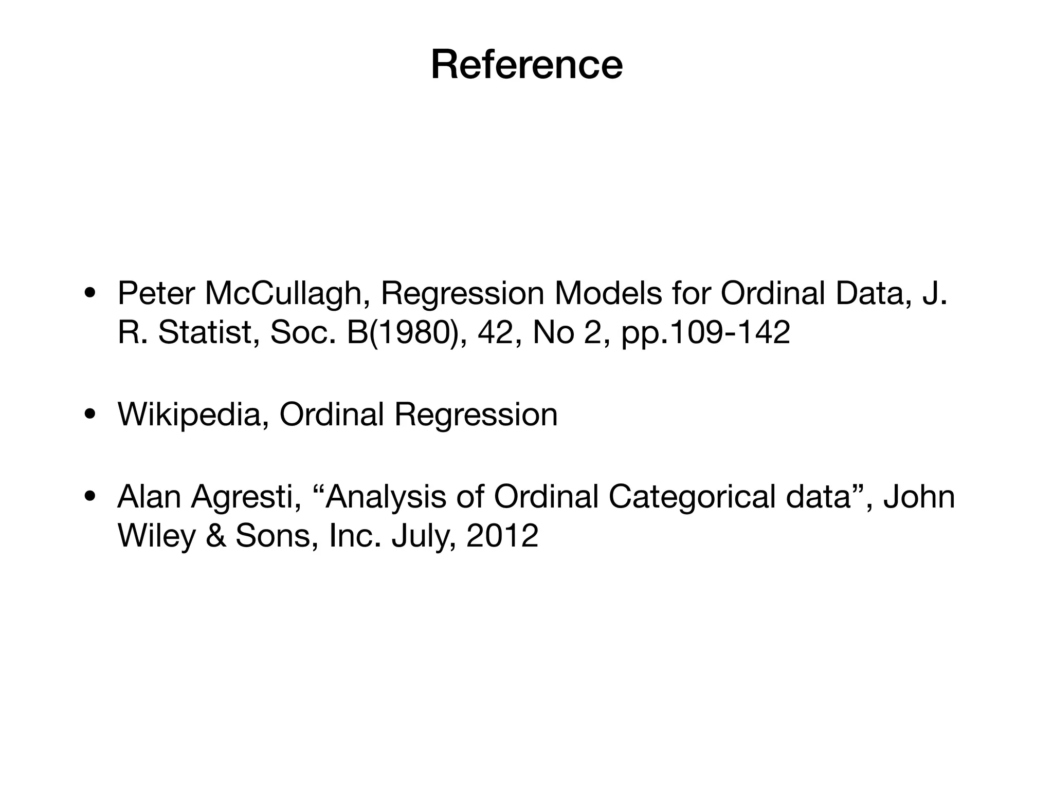 Reference
• Peter McCullagh, Regression Models for Ordinal Data, J.
R. Statist, Soc. B(1980), 42, No 2, pp.109-142

• Wikipedia, Ordinal Regression

• Alan Agresti, “Analysis of Ordinal Categorical data”, John
Wiley & Sons, Inc. July, 2012
 