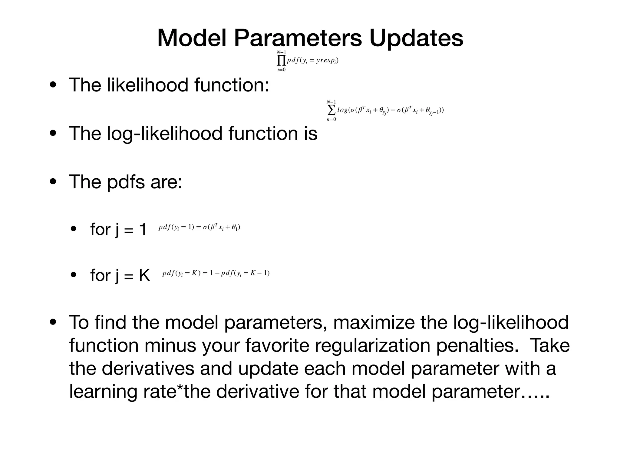 Model Parameters Updates
• The likelihood function:

• The log-likelihood function is 

• The pdfs are:

• for j = 1

• for j = K 

• To ﬁnd the model parameters, maximize the log-likelihood
function minus your favorite regularization penalties. Take
the derivatives and update each model parameter with a
learning rate*the derivative for that model parameter…..
N−1
∏
i=0
pd f (yi = yrespi)
N−1
∑
n=0
log(σ(βT
xi + θyj
) − σ(βT
xi + θyj−1))
pd f (yi = 1) = σ(βT
xi + θ1)
pd f (yi = K ) = 1 − pd f (yi = K − 1)
 