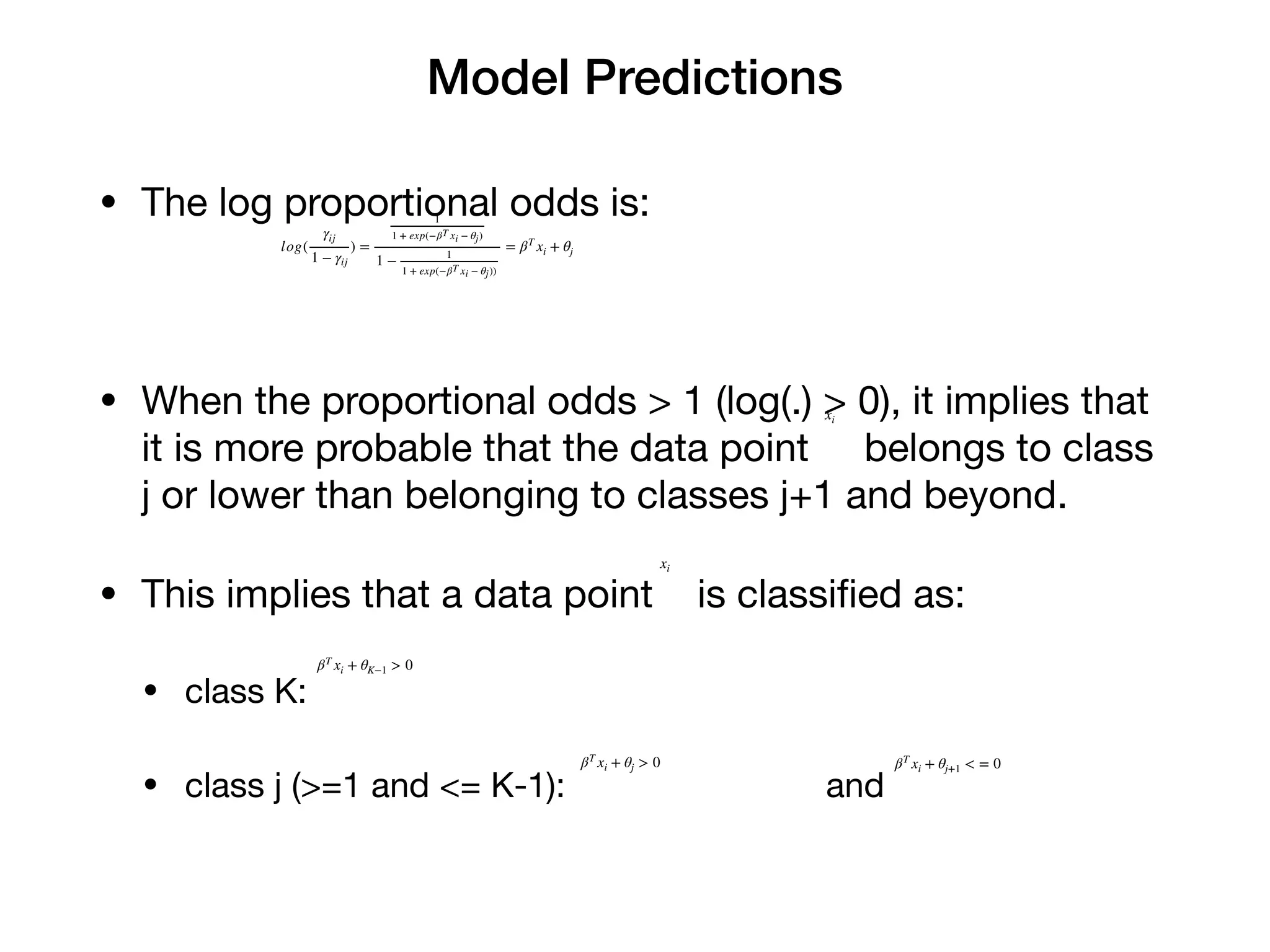 Model Predictions
• The log proportional odds is:

• When the proportional odds > 1 (log(.) > 0), it implies that
it is more probable that the data point belongs to class
j or lower than belonging to classes j+1 and beyond.

• This implies that a data point is classiﬁed as:

• class K:

• class j (>=1 and <= K-1): and
log(
γij
1 − γij
) =
1
1 + exp(−βT xi − θj)
1 −
1
1 + exp(−βT xi − θj))
= βT
xi + θj
xi
xi
βT
xi + θK−1 > 0
βT
xi + θj > 0 βT
xi + θj+1 < = 0
 