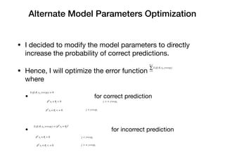 Alternate Model Parameters Optimization
• I decided to modify the model parameters to directly
increase the probability of correct predictions. 

• Hence, I will optimize the error function
where

• for correct prediction 

• for incorrect prediction
L(β, θ, xi, yrespi) = (βT
xi + θj)2
N−1
∑
i=0
L(β, θ, xi, yrespi)
L(β, θ, xi, yrespi) = 0
βT
xi + θj < = 0
j < yrespiβT
xi + θj > 0
j > = yrespi
βT
xi + θj > 0
j < yrespi
βT
xi + θj < = 0
j > = yrespi
 
