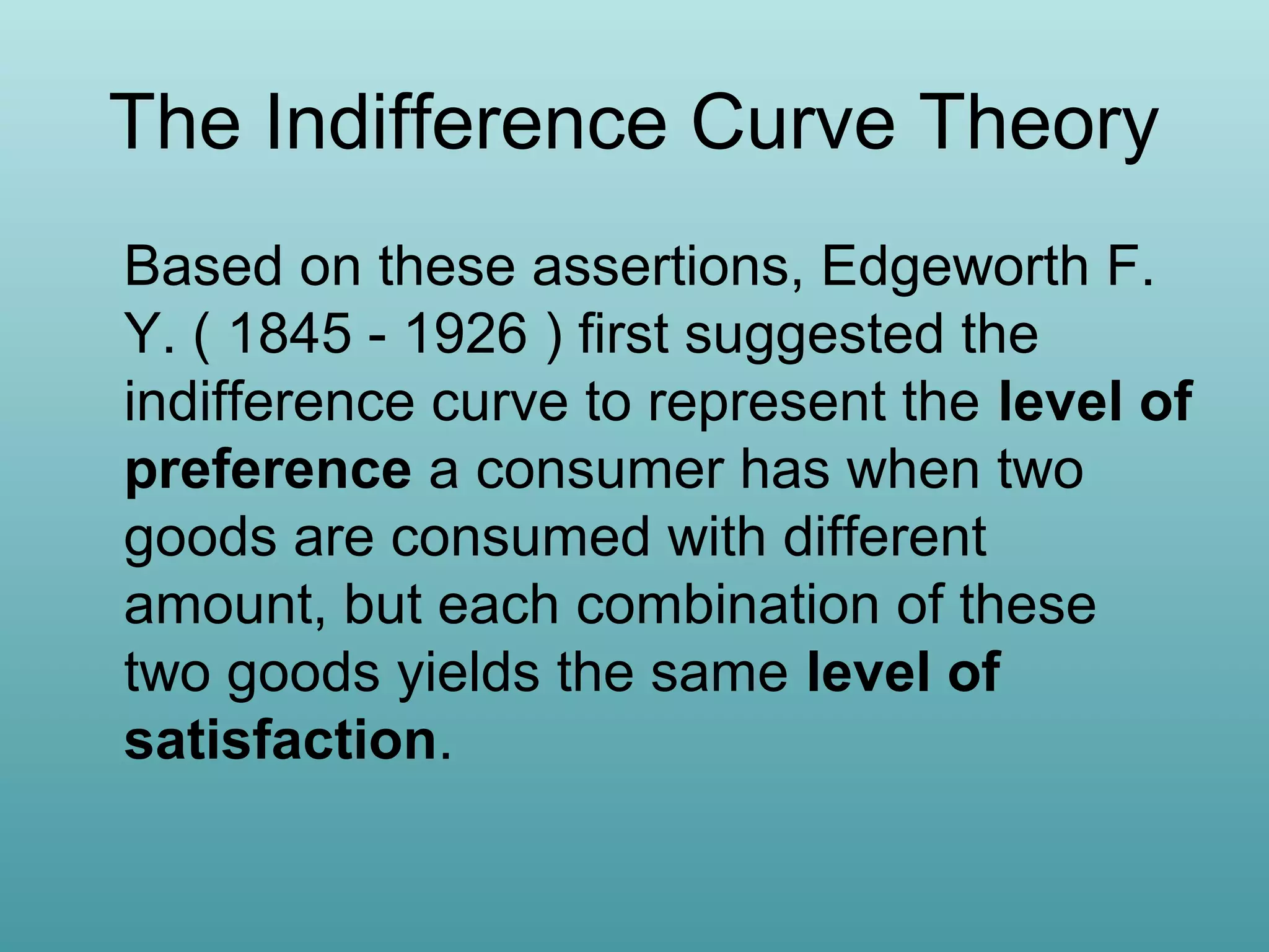 The Indifference Curve Theory
Based on these assertions, Edgeworth F.
Y. ( 1845 - 1926 ) first suggested the
indifference curve to represent the level of
preference a consumer has when two
goods are consumed with different
amount, but each combination of these
two goods yields the same level of
satisfaction.

 