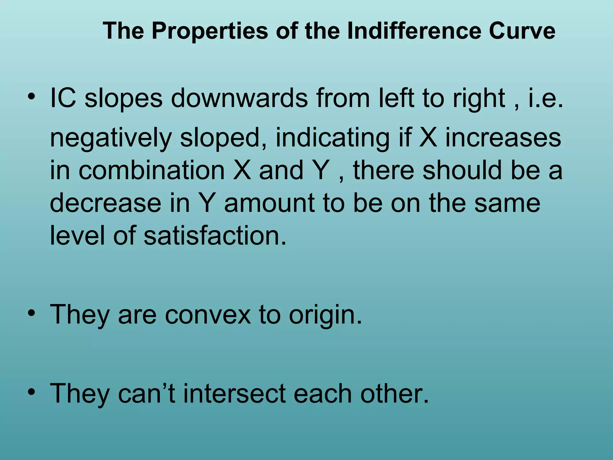 The Properties of the Indifference Curve

• IC slopes downwards from left to right , i.e.
negatively sloped, indicating if X increases
in combination X and Y , there should be a
decrease in Y amount to be on the same
level of satisfaction.
• They are convex to origin.
• They can’t intersect each other.

 