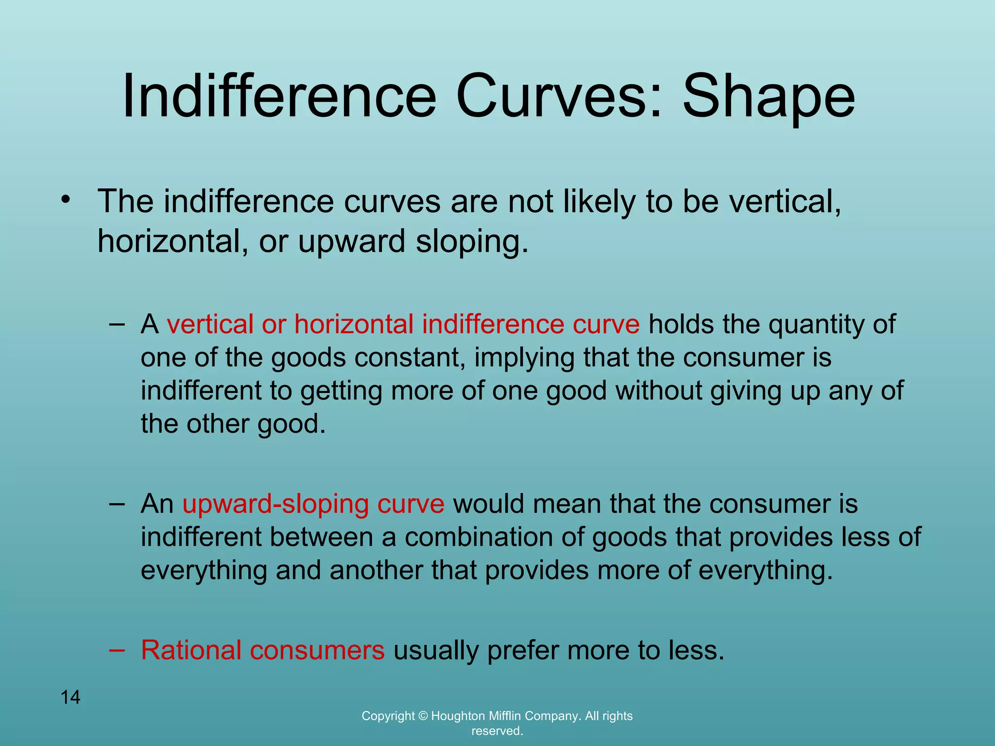 Indifference Curves: Shape
• The indifference curves are not likely to be vertical,
horizontal, or upward sloping.
– A vertical or horizontal indifference curve holds the quantity of
one of the goods constant, implying that the consumer is
indifferent to getting more of one good without giving up any of
the other good.
– An upward-sloping curve would mean that the consumer is
indifferent between a combination of goods that provides less of
everything and another that provides more of everything.
– Rational consumers usually prefer more to less.
14
Copyright © Houghton Mifflin Company. All rights
reserved.

 