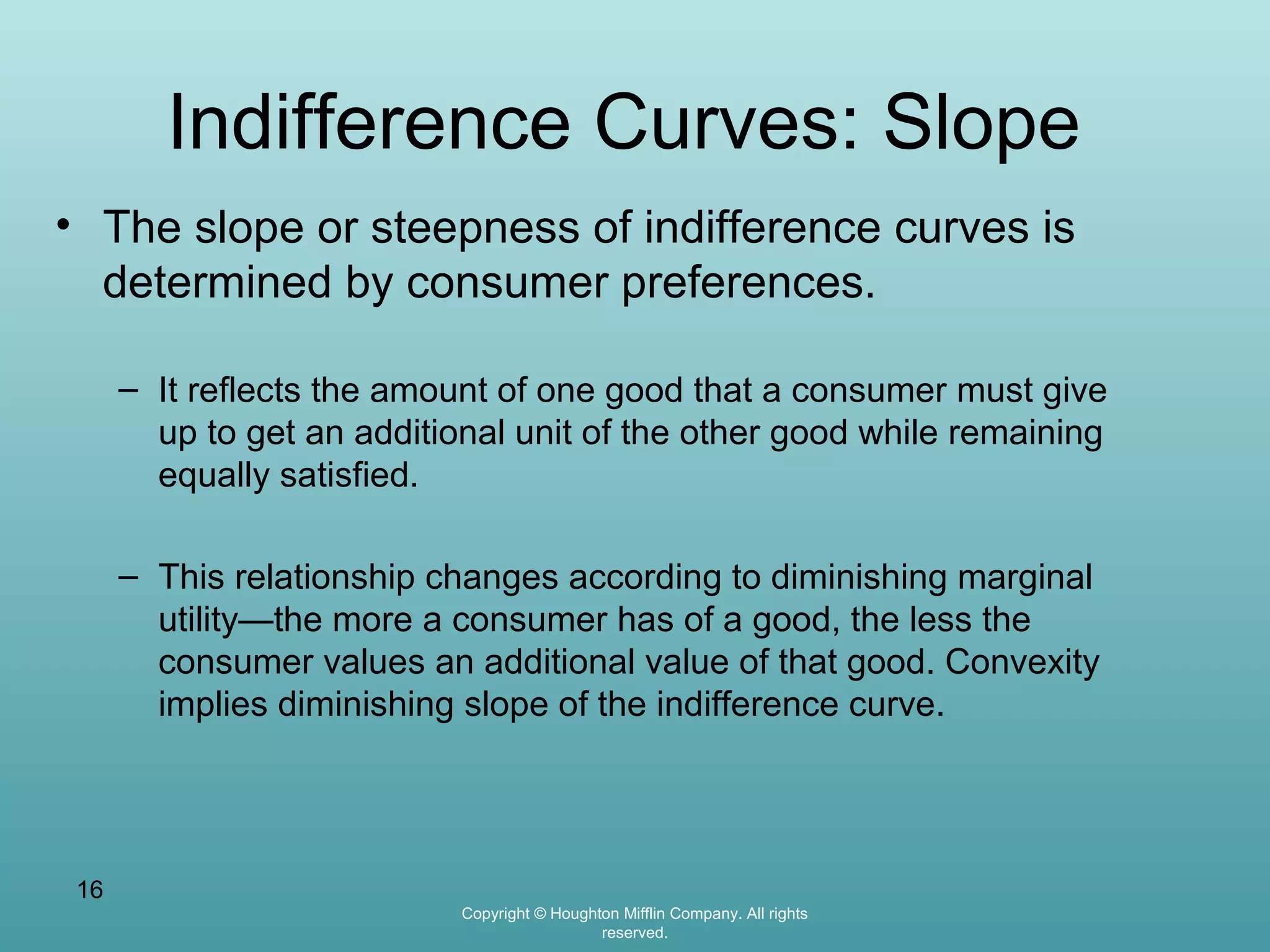 Indifference Curves: Slope
• The slope or steepness of indifference curves is
determined by consumer preferences.
– It reflects the amount of one good that a consumer must give
up to get an additional unit of the other good while remaining
equally satisfied.
– This relationship changes according to diminishing marginal
utility—the more a consumer has of a good, the less the
consumer values an additional value of that good. Convexity
implies diminishing slope of the indifference curve.

16
Copyright © Houghton Mifflin Company. All rights
reserved.

 