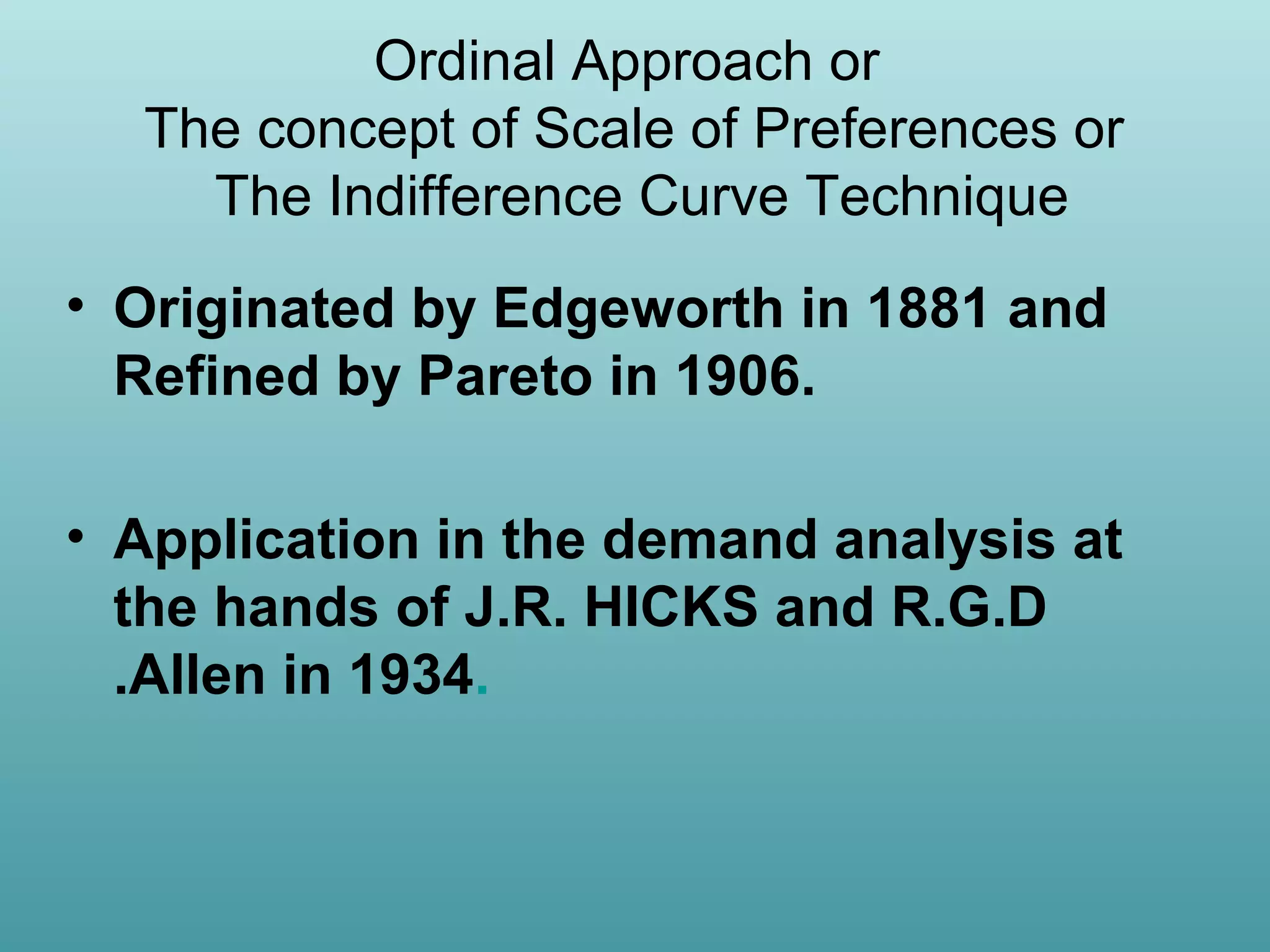 Ordinal Approach or
The concept of Scale of Preferences or
The Indifference Curve Technique
• Originated by Edgeworth in 1881 and
Refined by Pareto in 1906.
• Application in the demand analysis at
the hands of J.R. HICKS and R.G.D
.Allen in 1934.

 