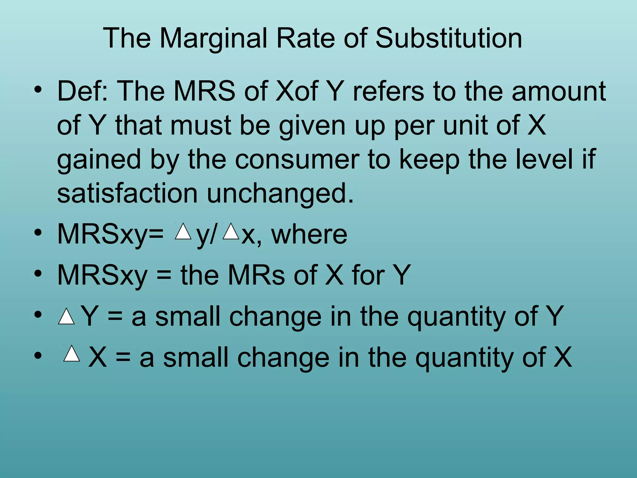 The Marginal Rate of Substitution
• Def: The MRS of Xof Y refers to the amount
of Y that must be given up per unit of X
gained by the consumer to keep the level if
satisfaction unchanged.
• MRSxy= y/ x, where
• MRSxy = the MRs of X for Y
• Y = a small change in the quantity of Y
•
X = a small change in the quantity of X

 