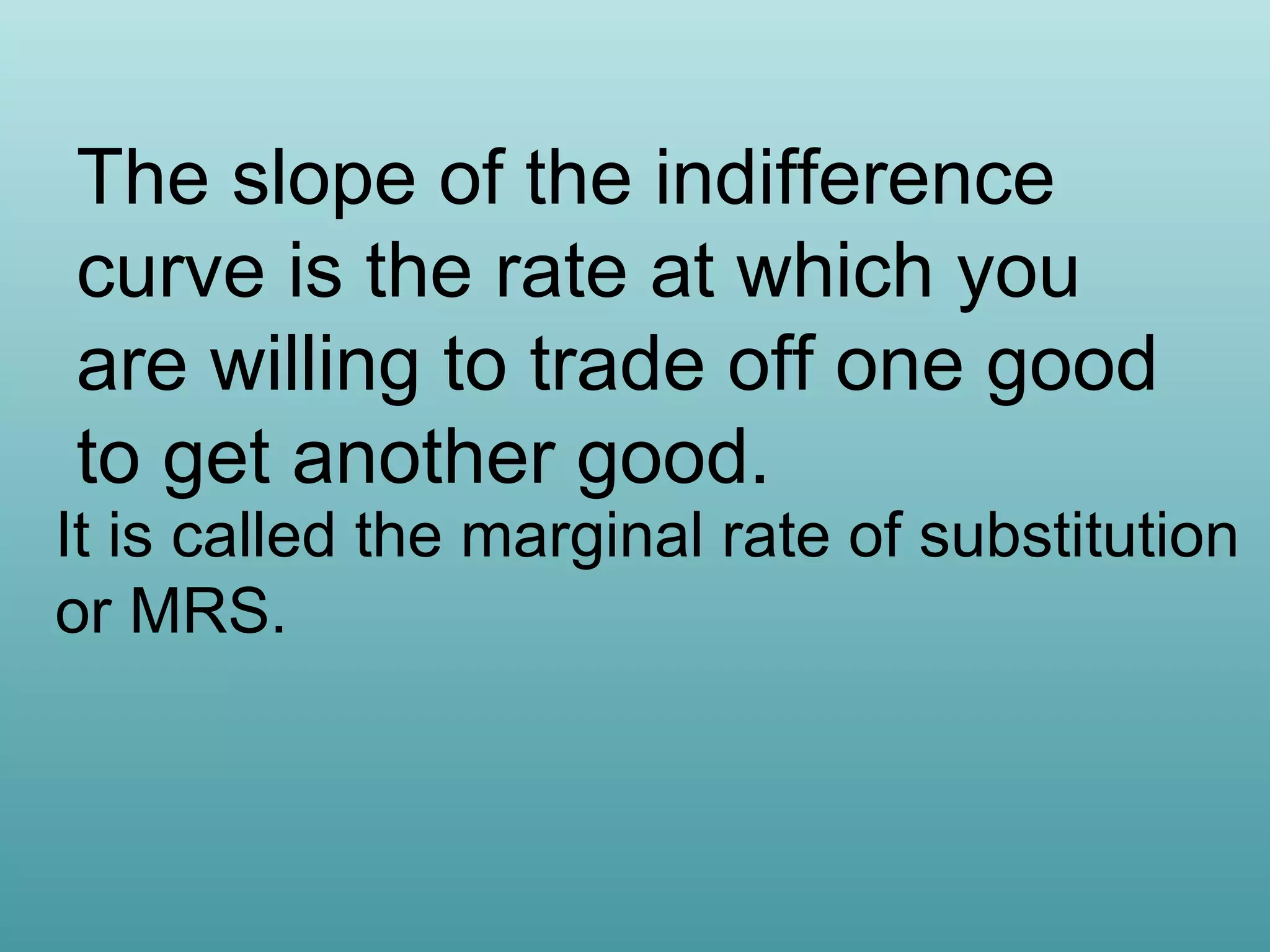 The slope of the indifference
curve is the rate at which you
are willing to trade off one good
to get another good.

It is called the marginal rate of substitution
or MRS.

 