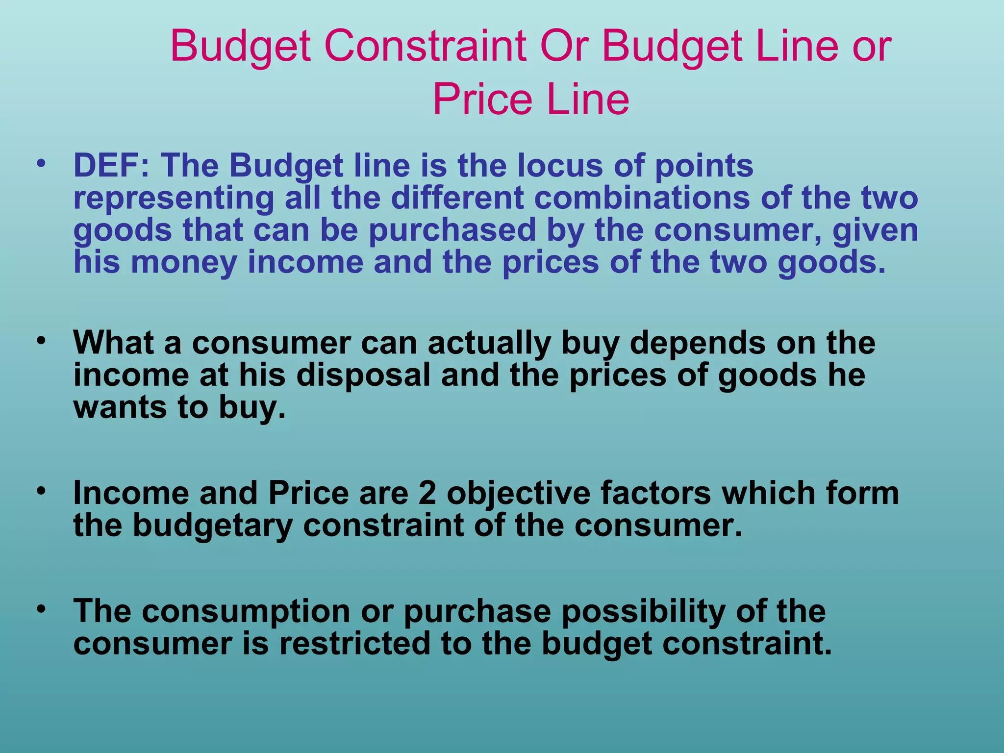 Budget Constraint Or Budget Line or
Price Line
• DEF: The Budget line is the locus of points
representing all the different combinations of the two
goods that can be purchased by the consumer, given
his money income and the prices of the two goods.
• What a consumer can actually buy depends on the
income at his disposal and the prices of goods he
wants to buy.
• Income and Price are 2 objective factors which form
the budgetary constraint of the consumer.
• The consumption or purchase possibility of the
consumer is restricted to the budget constraint.

 