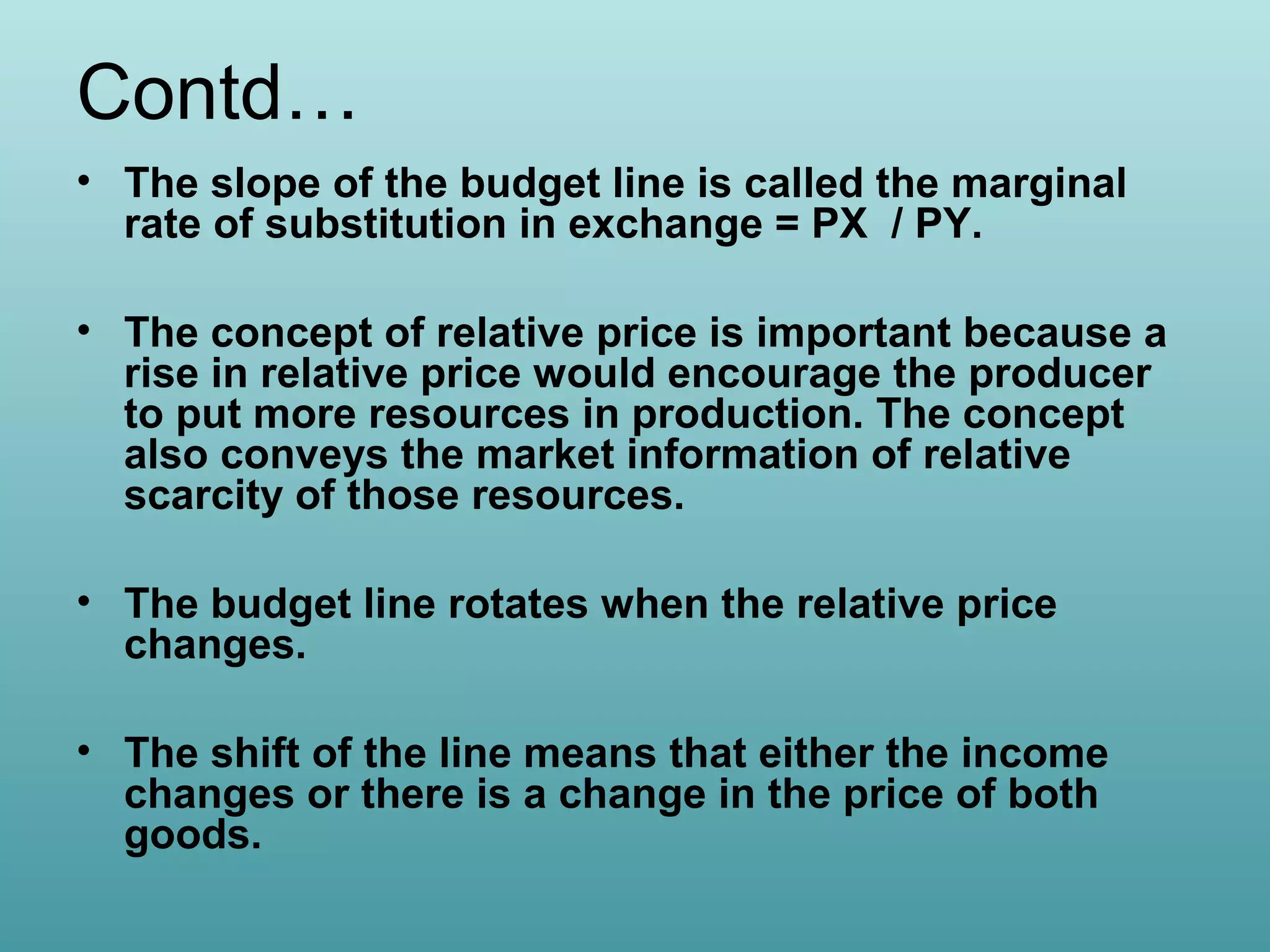 Contd…
• The slope of the budget line is called the marginal
rate of substitution in exchange = PX / PY.
• The concept of relative price is important because a
rise in relative price would encourage the producer
to put more resources in production. The concept
also conveys the market information of relative
scarcity of those resources.
• The budget line rotates when the relative price
changes.
• The shift of the line means that either the income
changes or there is a change in the price of both
goods.

 