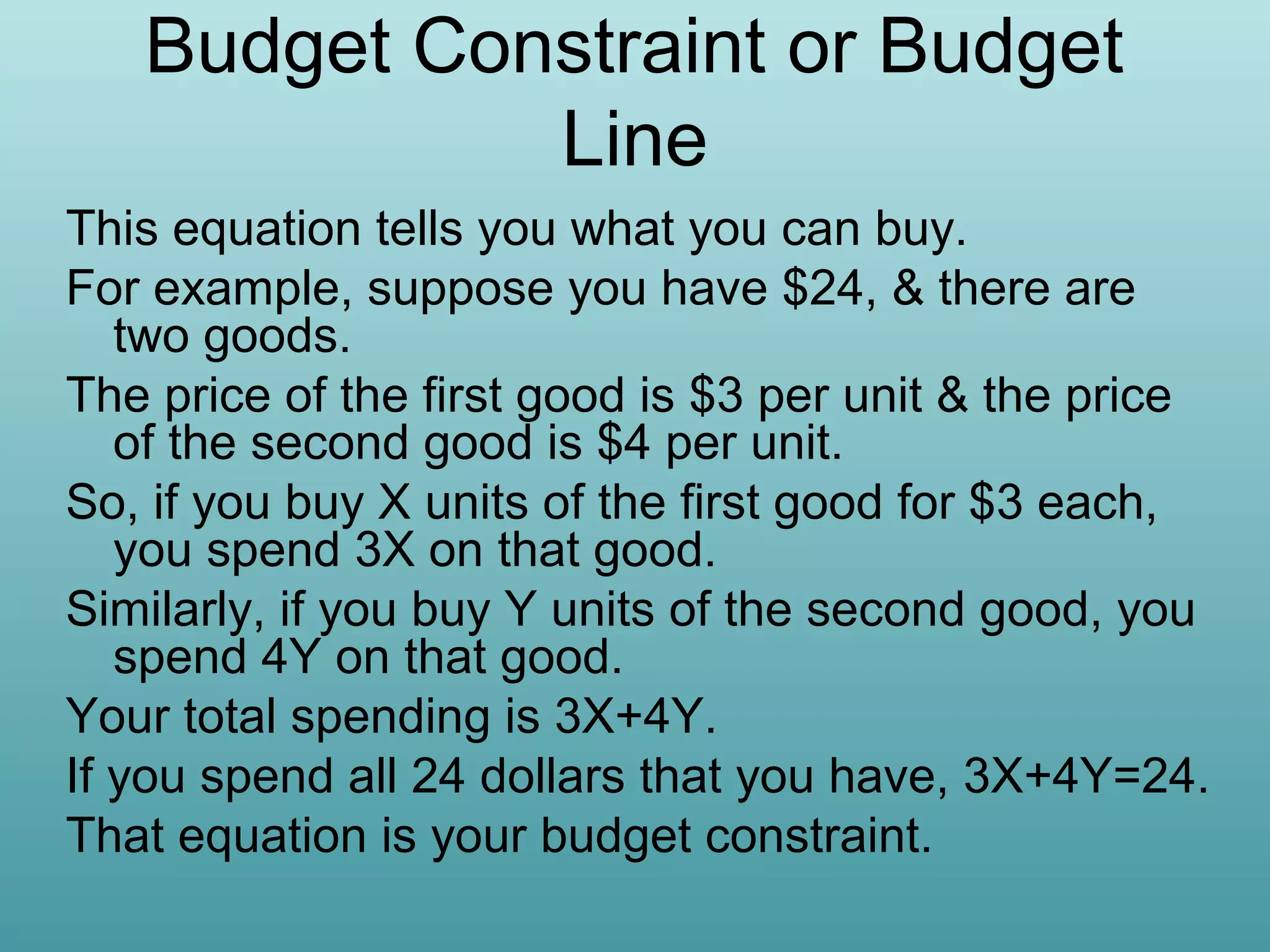 Budget Constraint or Budget
Line
This equation tells you what you can buy.
For example, suppose you have $24, & there are
two goods.
The price of the first good is $3 per unit & the price
of the second good is $4 per unit.
So, if you buy X units of the first good for $3 each,
you spend 3X on that good.
Similarly, if you buy Y units of the second good, you
spend 4Y on that good.
Your total spending is 3X+4Y.
If you spend all 24 dollars that you have, 3X+4Y=24.
That equation is your budget constraint.

 
