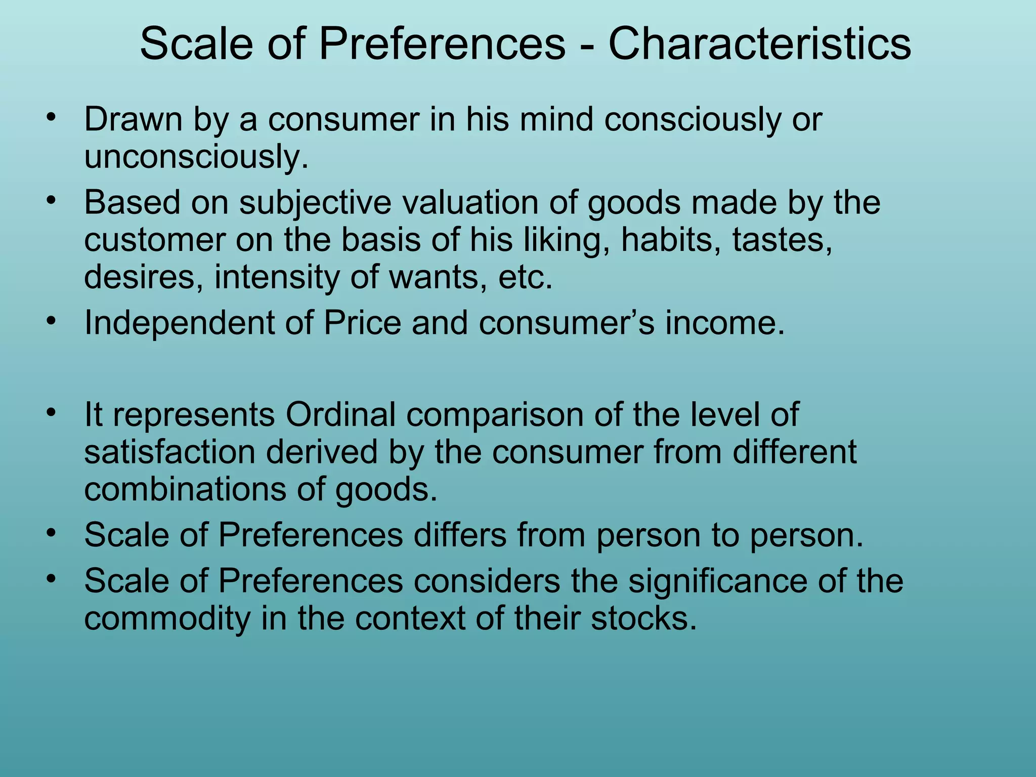 Scale of Preferences - Characteristics
• Drawn by a consumer in his mind consciously or
unconsciously.
• Based on subjective valuation of goods made by the
customer on the basis of his liking, habits, tastes,
desires, intensity of wants, etc.
• Independent of Price and consumer’s income.
• It represents Ordinal comparison of the level of
satisfaction derived by the consumer from different
combinations of goods.
• Scale of Preferences differs from person to person.
• Scale of Preferences considers the significance of the
commodity in the context of their stocks.

 
