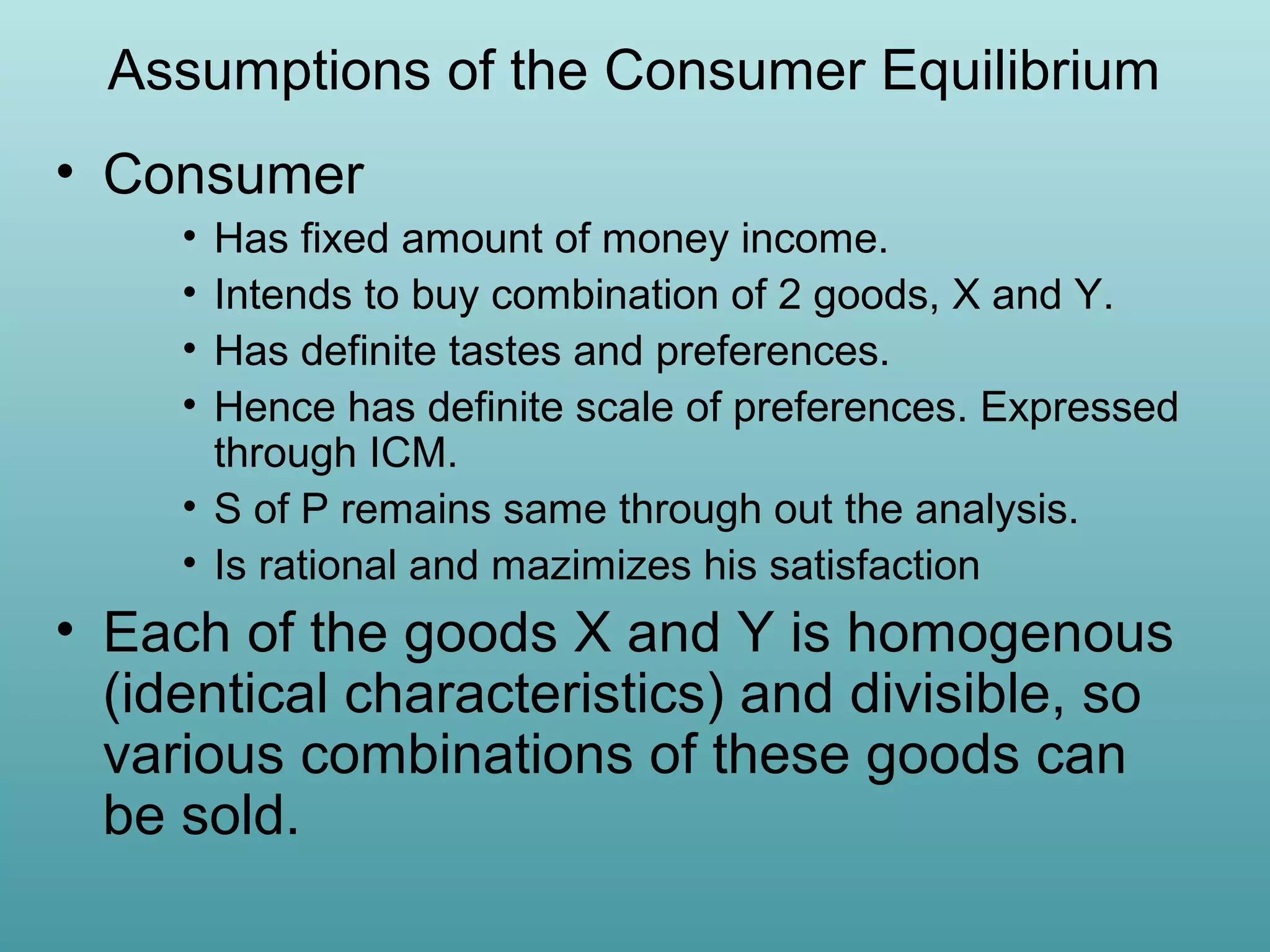 Assumptions of the Consumer Equilibrium
• Consumer
•
•
•
•

Has fixed amount of money income.
Intends to buy combination of 2 goods, X and Y.
Has definite tastes and preferences.
Hence has definite scale of preferences. Expressed
through ICM.
• S of P remains same through out the analysis.
• Is rational and mazimizes his satisfaction

• Each of the goods X and Y is homogenous
(identical characteristics) and divisible, so
various combinations of these goods can
be sold.

 